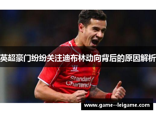 英超豪门纷纷关注迪布林动向背后的原因解析 英超豪门纷纷关注迪布林动向背后的原因解析