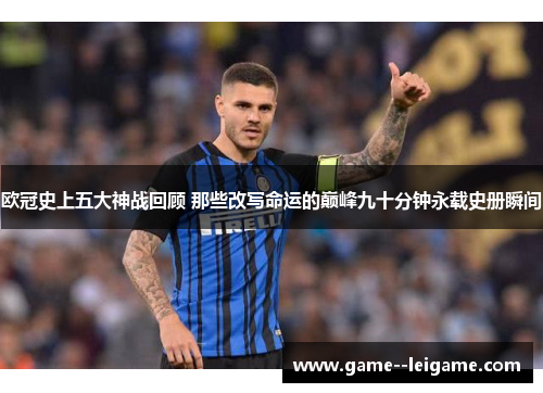 欧冠史上五大神战回顾 那些改写命运的巅峰九十分钟永载史册瞬间 欧冠史上五大神战回顾 那些改写命运的巅峰九十分钟永载史册瞬间