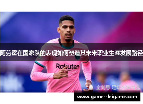 阿劳霍在国家队的表现如何塑造其未来职业生涯发展路径