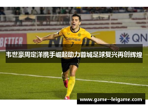 韦世豪周定洋携手崛起助力蓉城足球复兴再创辉煌