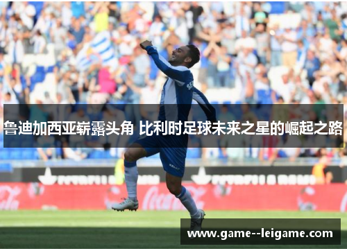 鲁迪加西亚崭露头角 比利时足球未来之星的崛起之路 鲁迪加西亚崭露头角 比利时足球未来之星的崛起之路