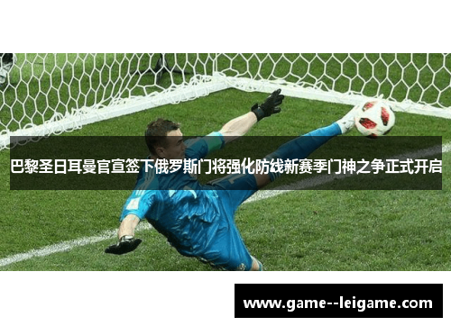 巴黎圣日耳曼官宣签下俄罗斯门将强化防线新赛季门神之争正式开启 巴黎圣日耳曼官宣签下俄罗斯门将强化防线新赛季门神之争正式开启