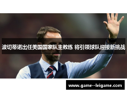 波切蒂诺出任美国国家队主教练 将引领球队迎接新挑战 波切蒂诺出任美国国家队主教练 将引领球队迎接新挑战