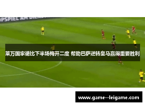 莱万国家德比下半场梅开二度 帮助巴萨逆转皇马赢得重要胜利