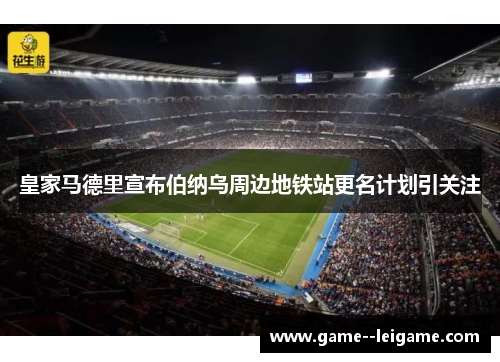 皇家马德里宣布伯纳乌周边地铁站更名计划引关注 皇家马德里宣布伯纳乌周边地铁站更名计划引关注