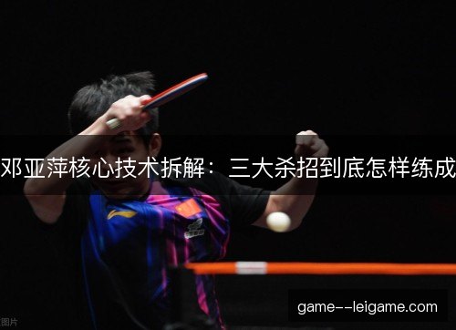 邓亚萍核心技术拆解：三大杀招到底怎样练成