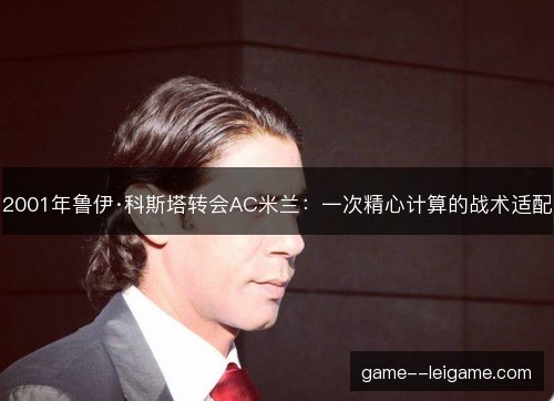 2001年鲁伊·科斯塔转会AC米兰:一次精心计算的战术适配 2001年鲁伊·科斯塔转会AC米兰:一次精心计算的战术适配